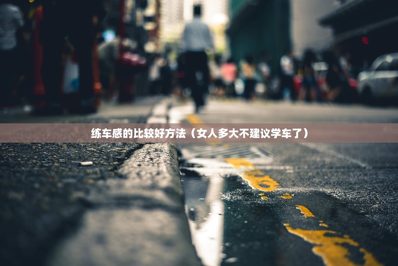 练车感的比较好方法（女人多大不建议学车了）