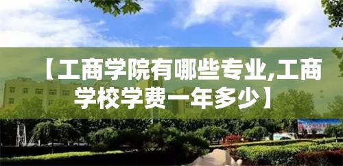 【工商学院有哪些专业,工商学校学费一年多少】