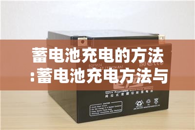 蓄电池充电的方法:蓄电池充电方法与操作步骤 蓄电池充电的方法:蓄电池充电方法与操作步骤