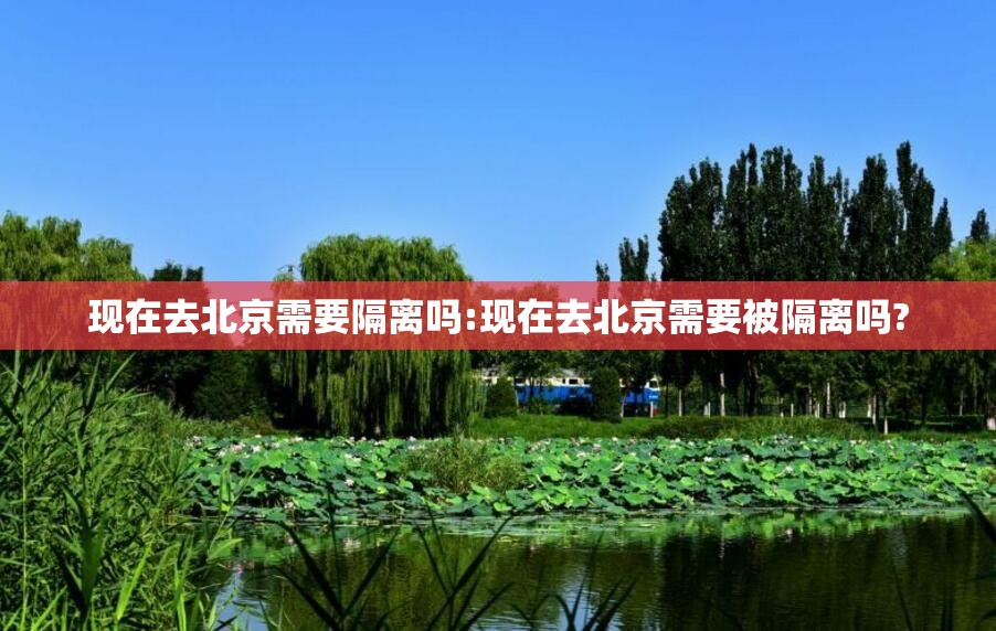现在去北京需要隔离吗:现在去北京需要被隔离吗? 现在去北京需要隔离吗:现在去北京需要被隔离吗?