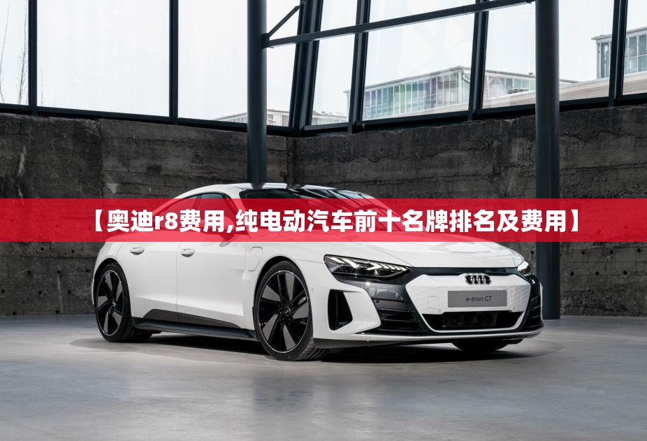 【奥迪r8费用,纯电动汽车前十名牌排名及费用】