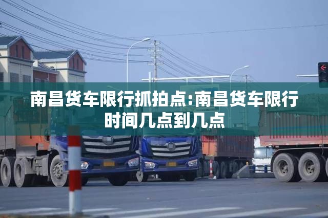 南昌货车限行抓拍点:南昌货车限行时间几点到几点 南昌货车限行抓拍点:南昌货车限行时间几点到几点