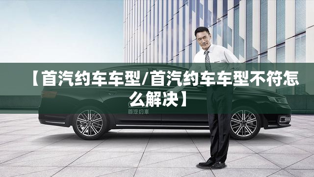 【首汽约车车型/首汽约车车型不符怎么解决】