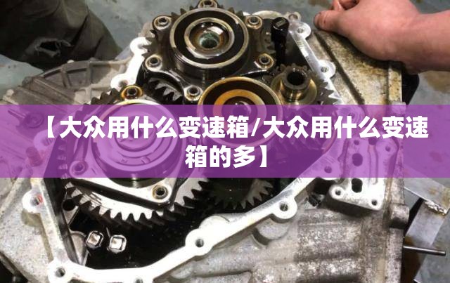 【大众用什么变速箱/大众用什么变速箱的多】 【大众用什么变速箱/大众用什么变速箱的多】
