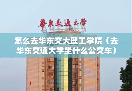 怎么去华东交大理工学院（去华东交通大学坐什么公交车）