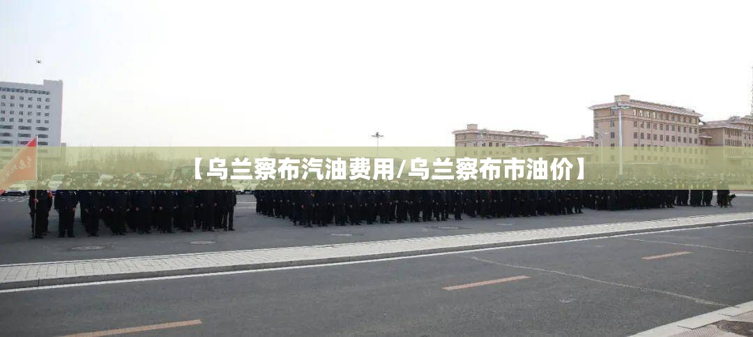 【乌兰察布汽油费用/乌兰察布市油价】 【乌兰察布汽油费用/乌兰察布市油价】