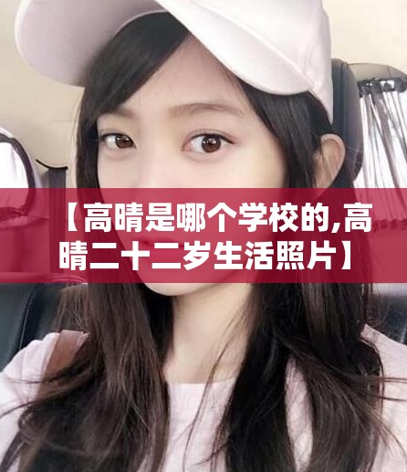 【高晴是哪个学校的,高晴二十二岁生活照片】 【高晴是哪个学校的,高晴二十二岁生活照片】