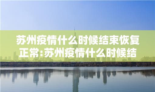 苏州疫情什么时候结束恢复正常:苏州疫情什么时候结束恢复正常营业