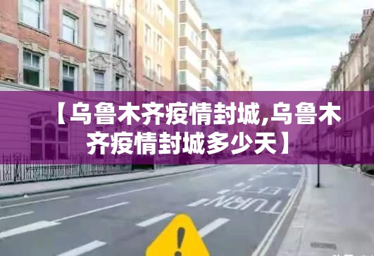 【乌鲁木齐疫情封城,乌鲁木齐疫情封城多少天】