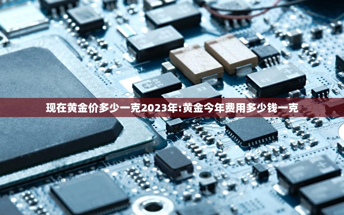 现在黄金价多少一克2023年:黄金今年费用多少钱一克 现在黄金价多少一克2023年:黄金今年费用多少钱一克