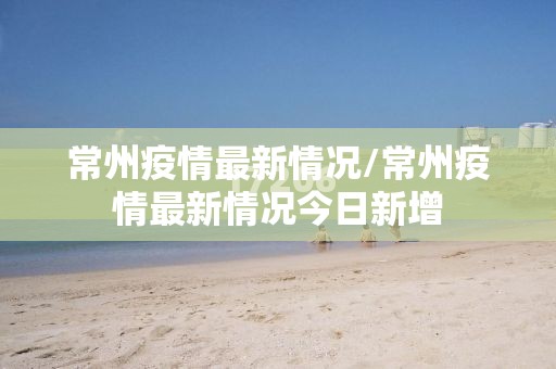 常州疫情最新情况/常州疫情最新情况今日新增 常州疫情最新情况/常州疫情最新情况今日新增
