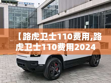 【路虎卫士110费用,路虎卫士110费用2024款落地价】