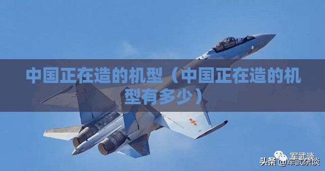 中国正在造的机型（中国正在造的机型有多少）