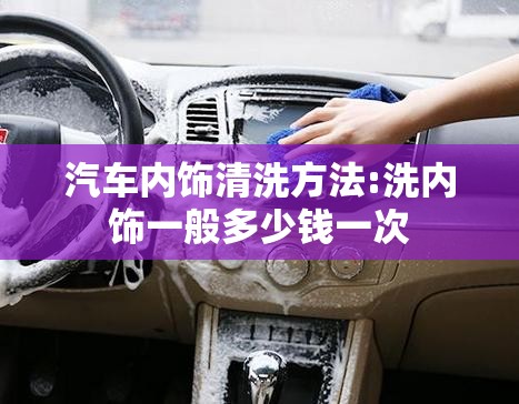 汽车内饰清洗方法:洗内饰一般多少钱一次