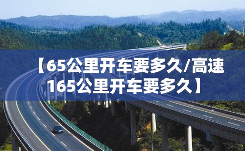 【65公里开车要多久/高速165公里开车要多久】 【65公里开车要多久/高速165公里开车要多久】