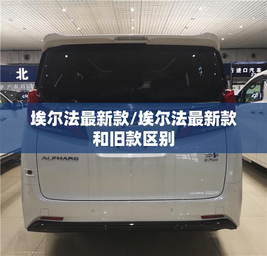 埃尔法最新款/埃尔法最新款和旧款区别