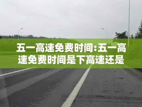 五一高速免费时间:五一高速免费时间是下高速还是上高速 五一高速免费时间:五一高速免费时间是下高速还是上高速