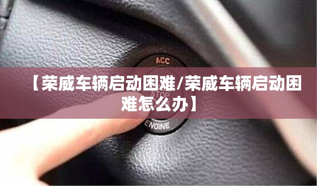 【荣威车辆启动困难/荣威车辆启动困难怎么办】 【荣威车辆启动困难/荣威车辆启动困难怎么办】