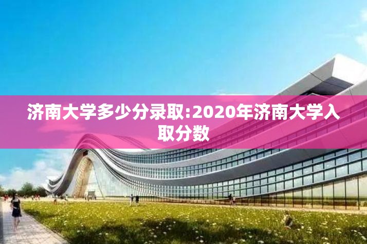 济南大学多少分录取:2020年济南大学入取分数 济南大学多少分录取:2020年济南大学入取分数