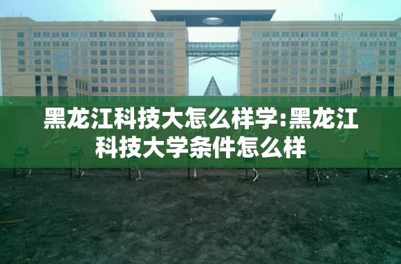 黑龙江科技大怎么样学:黑龙江科技大学条件怎么样 黑龙江科技大怎么样学:黑龙江科技大学条件怎么样