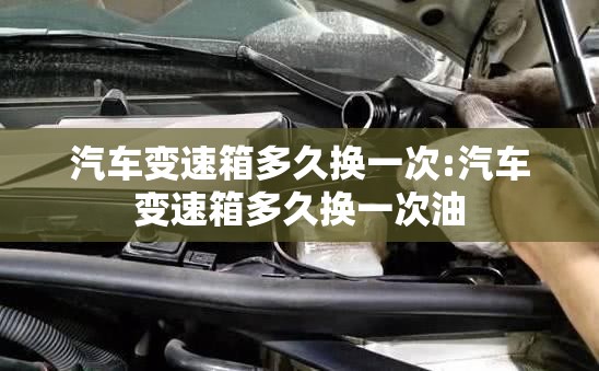 汽车变速箱多久换一次:汽车变速箱多久换一次油 汽车变速箱多久换一次:汽车变速箱多久换一次油