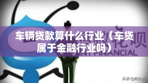 车辆贷款算什么行业（车贷属于金融行业吗）