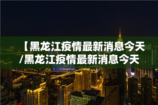 【黑龙江疫情最新消息今天/黑龙江疫情最新消息今天封城了】 【黑龙江疫情最新消息今天/黑龙江疫情最新消息今天封城了】