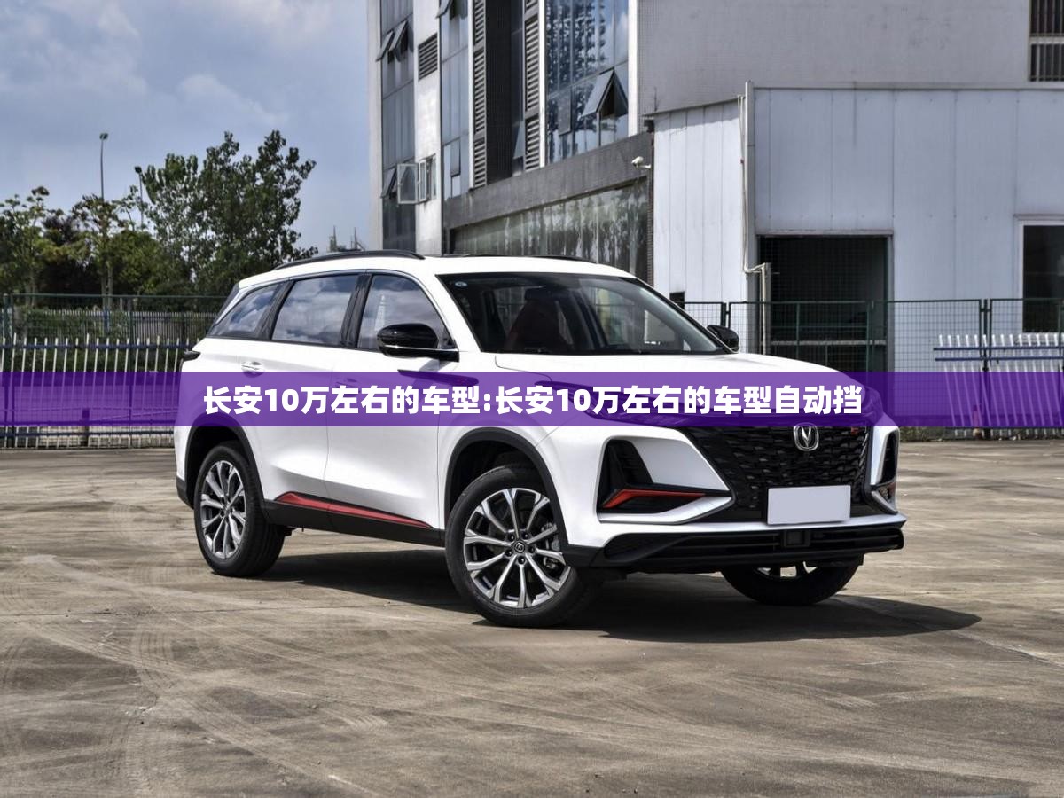长安10万左右的车型:长安10万左右的车型自动挡 长安10万左右的车型:长安10万左右的车型自动挡