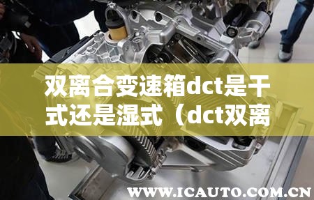 双离合变速箱dct是干式还是湿式(dct双离合变速箱的缺点) 双离合变速箱dct是干式还是湿式(dct双离合变速箱的缺点)