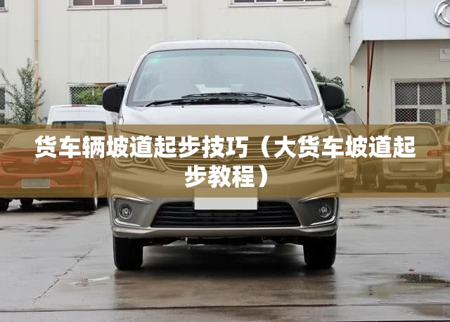 货车辆坡道起步技巧(大货车坡道起步教程) 货车辆坡道起步技巧(大货车坡道起步教程)