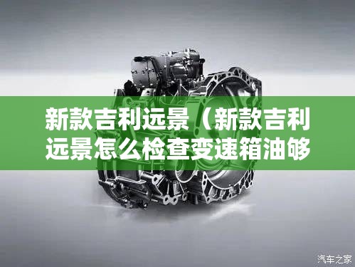 新款吉利远景(新款吉利远景怎么检查变速箱油够不够) 新款吉利远景(新款吉利远景怎么检查变速箱油够不够)