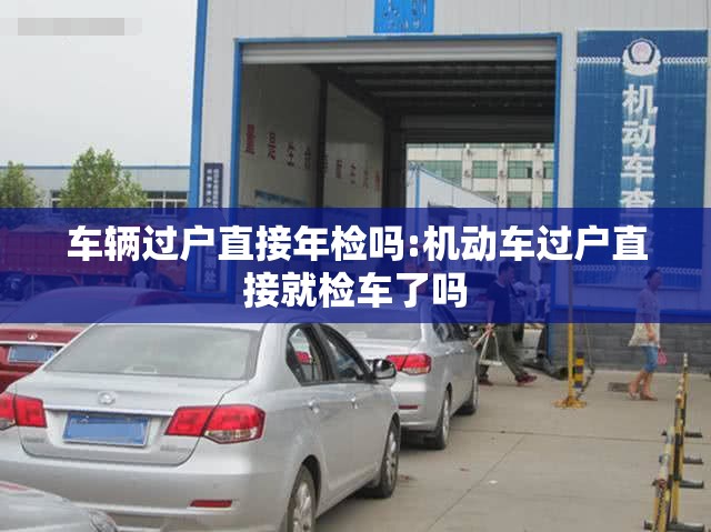 车辆过户直接年检吗:机动车过户直接就检车了吗 车辆过户直接年检吗:机动车过户直接就检车了吗