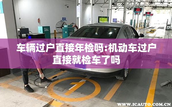 车辆过户直接年检吗:机动车过户直接就检车了吗 车辆过户直接年检吗:机动车过户直接就检车了吗
