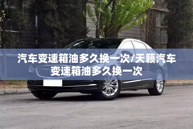 汽车变速箱油多久换一次/天籁汽车变速箱油多久换一次 汽车变速箱油多久换一次/天籁汽车变速箱油多久换一次