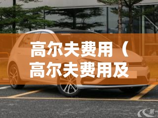 高尔夫费用(高尔夫费用及图片) 高尔夫费用(高尔夫费用及图片)