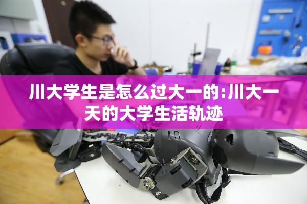 川大学生是怎么过大一的:川大一天的大学生活轨迹 川大学生是怎么过大一的:川大一天的大学生活轨迹