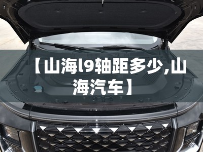 【山海l9轴距多少,山海汽车】 【山海l9轴距多少,山海汽车】