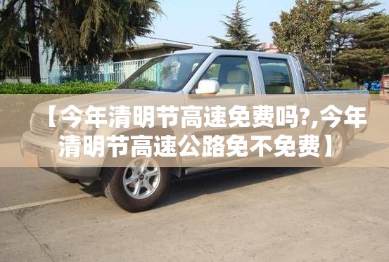 【今年清明节高速免费吗?,今年清明节高速公路免不免费】 【今年清明节高速免费吗?,今年清明节高速公路免不免费】