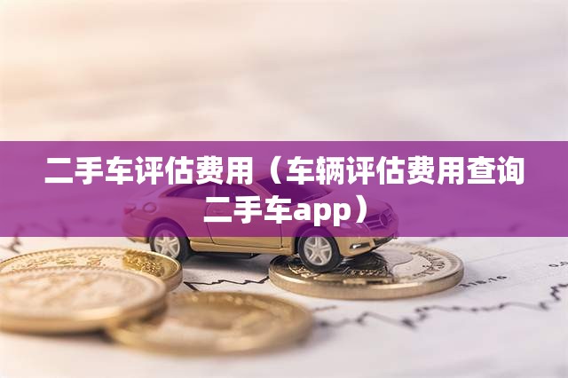 二手车评估费用(车辆评估费用查询二手车app) 二手车评估费用(车辆评估费用查询二手车app)