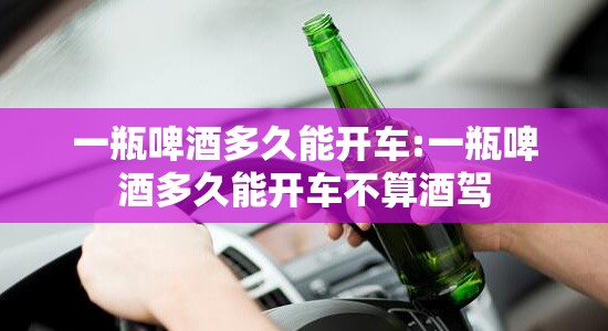 一瓶啤酒多久能开车:一瓶啤酒多久能开车不算酒驾 一瓶啤酒多久能开车:一瓶啤酒多久能开车不算酒驾
