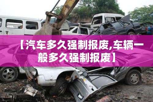 【汽车多久强制报废,车辆一般多久强制报废】