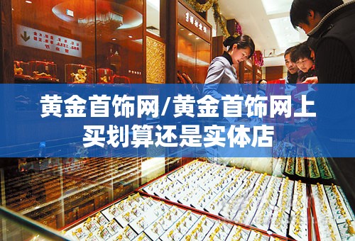 黄金首饰网/黄金首饰网上买划算还是实体店