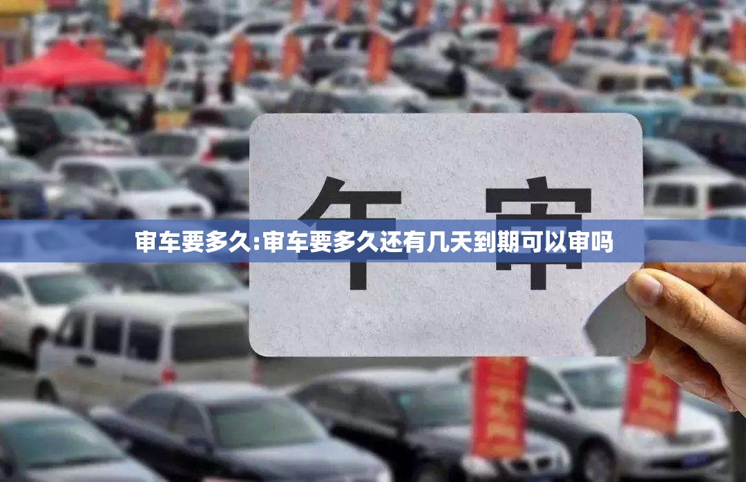 审车要多久:审车要多久还有几天到期可以审吗