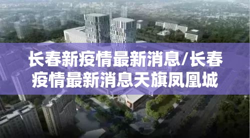长春新疫情最新消息/长春疫情最新消息天旗凤凰城