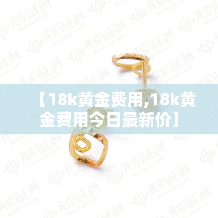 【18k黄金费用,18k黄金费用今日最新价】
