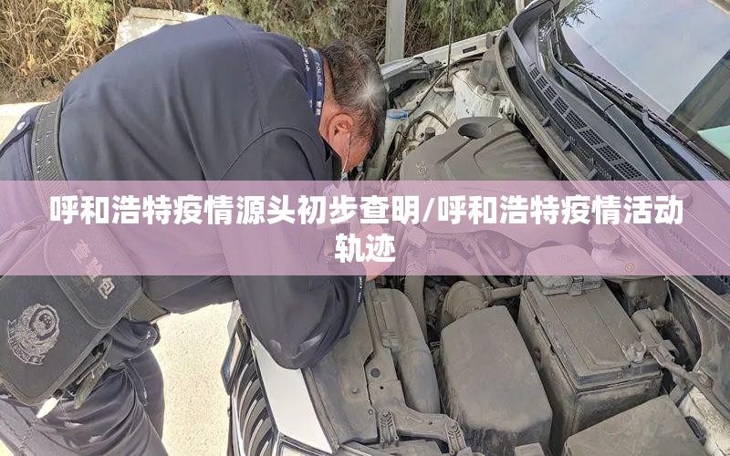 呼和浩特疫情源头初步查明/呼和浩特疫情活动轨迹