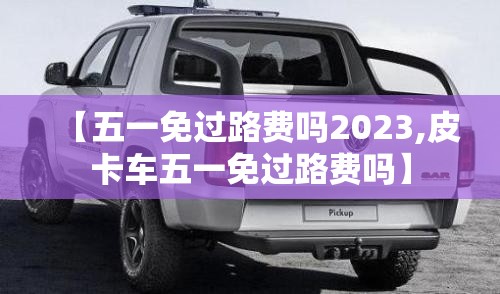 【五一免过路费吗2023,皮卡车五一免过路费吗】 【五一免过路费吗2023,皮卡车五一免过路费吗】