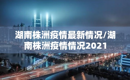 湖南株洲疫情最新情况/湖南株洲疫情情况2021 湖南株洲疫情最新情况/湖南株洲疫情情况2021