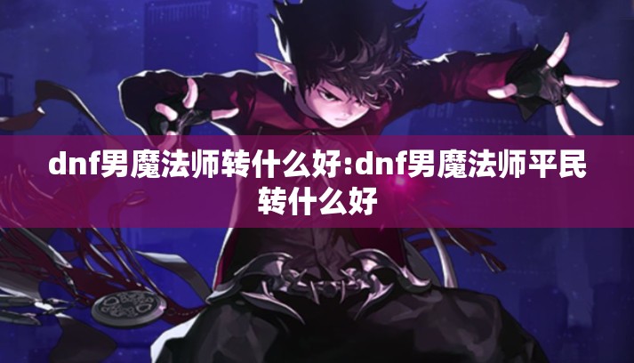 dnf男魔法师转什么好:dnf男魔法师平民转什么好 dnf男魔法师转什么好:dnf男魔法师平民转什么好