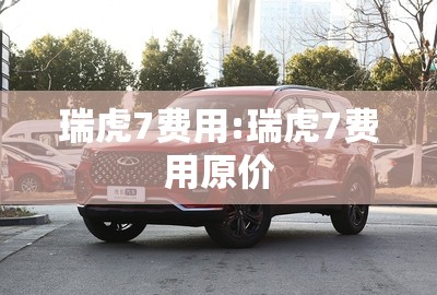 瑞虎7费用:瑞虎7费用原价 瑞虎7费用:瑞虎7费用原价